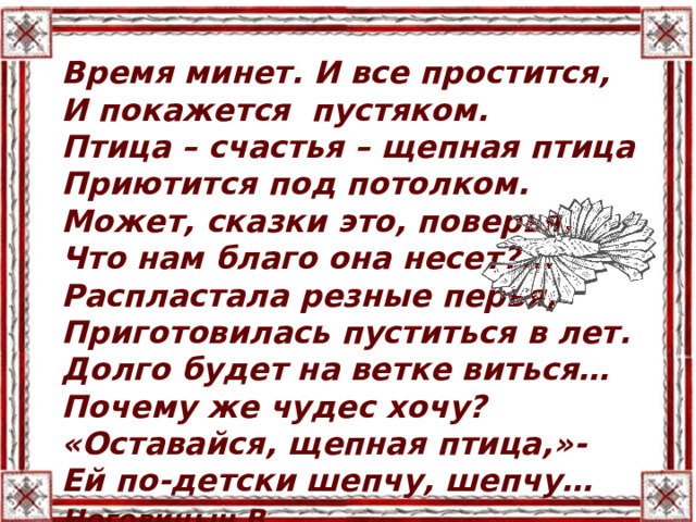 Время минет. И все простится, И покажется пустяком. Птица – счастья – щепная птица Приютится под потолком. Может, сказки это, поверья, Что нам благо она несет?... Распластала резные перья, Приготовилась пуститься в лет. Долго будет на ветке виться… Почему же чудес хочу? «Оставайся, щепная птица,»- Ей по-детски шепчу, шепчу… Ноговицын В . 
