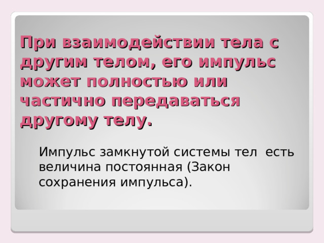 При взаимодействии тела с другим телом, его импульс может полностью или частично передаваться другому телу.   Импульс замкнутой системы тел есть величина постоянная (Закон сохранения импульса). 