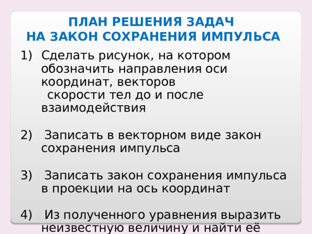 ПЛАН РЕШЕНИЯ ЗАДАЧ  НА ЗАКОН СОХРАНЕНИЯ ИМПУЛЬСА Сделать рисунок, на котором обозначить направления оси координат, векторов  скорости тел до и после взаимодействия 2) Записать в векторном виде закон сохранения импульса 3) Записать закон сохранения импульса в проекции на ось координат 4) Из полученного уравнения выразить неизвестную величину и найти её значение 