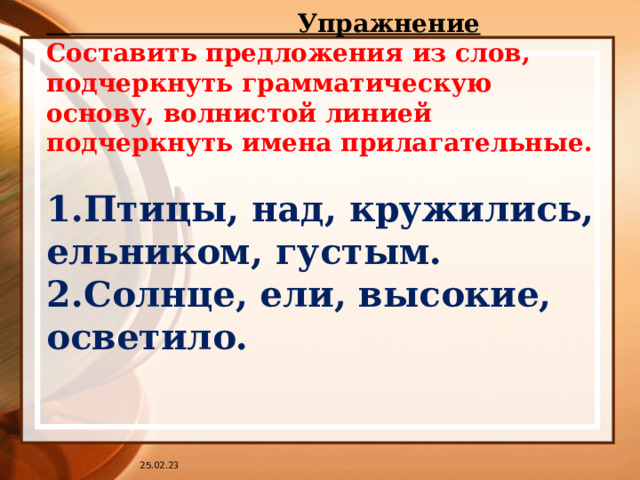  Упражнение Составить предложения из слов, подчеркнуть грамматическую основу, волнистой линией подчеркнуть имена прилагательные.  1.Птицы, над, кружились, ельником, густым. 2.Солнце, ели, высокие, осветило. 25.02.23 