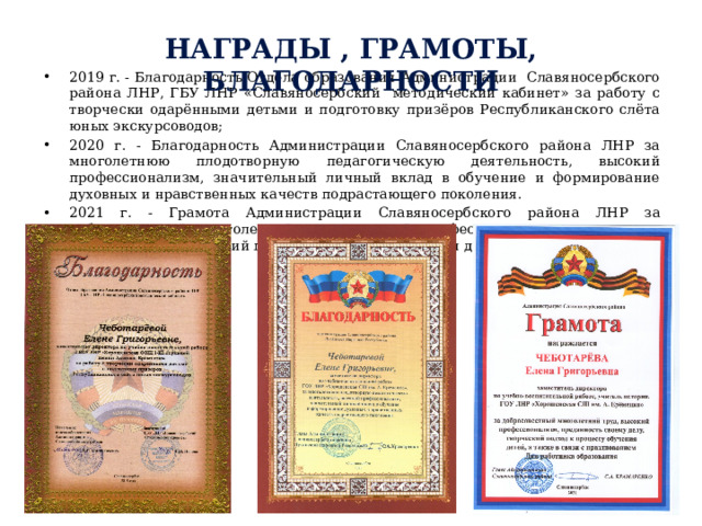 Награды , грамоты, благодарности 2019 г. - Благодарность Отдела образования Администрации Славяносербского района ЛНР, ГБУ ЛНР «Славяносербский методический кабинет» за работу с творчески одарёнными детьми и подготовку призёров Республиканского слёта юных экскурсоводов; 2020 г. - Благодарность Администрации Славяносербского района ЛНР за многолетнюю плодотворную педагогическую деятельность, высокий профессионализм, значительный личный вклад в обучение и формирование духовных и нравственных качеств подрастающего поколения. 2021 г. - Грамота Администрации Славяносербского района ЛНР за добросовестный многолетний труд, высокий профессионализм, преданность своему делу, творческий подход к процессу обучения детей . 