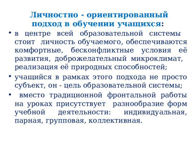 Личностно - ориентированный подход в обучении учащихся :  в центре всей образовательной системы стоит личность обучаемого, обеспечиваются комфортные, бесконфликтные условия её развития, доброжелательный микроклимат, реализация её природных способностей; учащийся в рамках этого подхода не просто субъект, он - цель образовательной системы;  вместо традиционной фронтальной работы на уроках присутствует разнообразие форм учебной деятельности: индивидуальная, парная, групповая, коллективная. 
