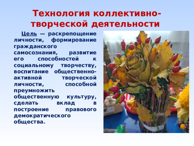 Технология коллективно-творческой деятельности  Цель — раскрепощение личности, формирование гражданского самосознания, развитие его способностей к социальному творчеству, воспитание общественно-активной творческой личности, способной преумножить общественную культуру, сделать вклад в построение правового демократического общества.         