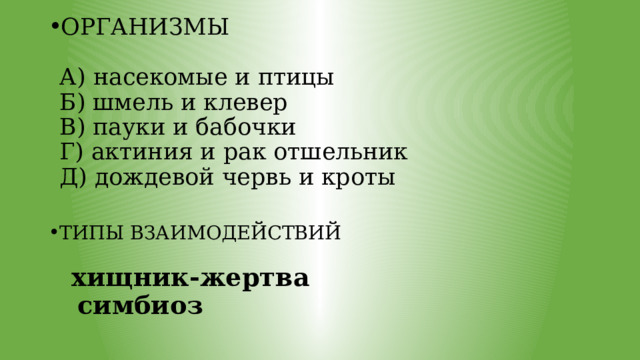 ОРГАНИЗМЫ   А) насекомые и птицы  Б) шмель и клевер  В) пауки и бабочки  Г) актиния и рак отшельник  Д) дождевой червь и кроты   ТИПЫ ВЗАИМОДЕЙСТВИЙ    хищник-жертва  симбиоз  