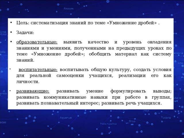 Цель: систематизация знаний по теме «Умножение дробей» . Задачи: образовательные: выявить качество и уровень овладения знаниями и умениями, полученными на предыдущих уроках по теме «Умножение дробей»; обобщить материал как систему знаний.  воспитательные: воспитывать общую культуру, создать условия для реальной самооценки учащихся, реализации его как личности. развивающие: развивать умение формулировать выводы; развивать коммуникативные навыки при работе в группах, развивать познавательный интерес; развивать речь учащихся. 