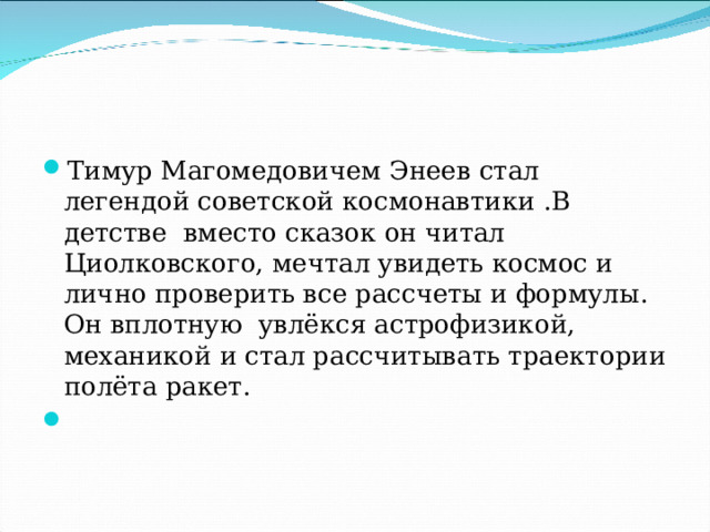 Тимур Магомедовичем Энеев стал легендой советской космонавтики .В детстве вместо сказок он читал Циолковского, мечтал увидеть космос и лично проверить все рассчеты и формулы. Он вплотную увлёкся астрофизикой, механикой и стал рассчитывать траектории полёта ракет. 