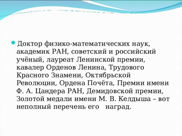 Доктор физико-математических наук, академик РАН, советский и российский учёный, лауреат Ленинской премии, кавалер Орденов Ленина, Трудового Красного Знамени, Октябрьской Революции, Ордена Почёта, Премии имени Ф. А. Цандера РАН, Демидовской премии, Золотой медали имени М. В. Келдыша – вот неполный перечень его   наград. 