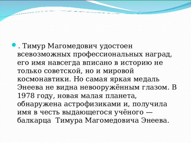 . Тимур Магомедович удостоен всевозможных профессиональных наград, его имя навсегда вписано в историю не только советской, но и мировой космонавтики. Но самая яркая медаль Энеева не видна невооружённым глазом. В 1978 году, новая малая планета, обнаружена астрофизиками и, получила имя в честь выдающегося учёного — балкарца Тимура Магомедовича Энеева. 