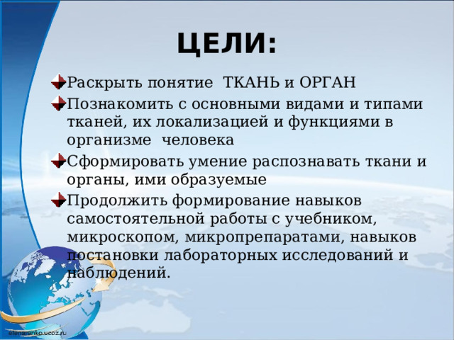ЦЕЛИ: Раскрыть понятие ТКАНЬ и ОРГАН Познакомить с основными видами и типами тканей, их локализацией и функциями в организме человека Сформировать умение распознавать ткани и органы, ими образуемые Продолжить формирование навыков самостоятельной работы с учебником, микроскопом, микропрепаратами, навыков постановки лабораторных исследований и наблюдений. 