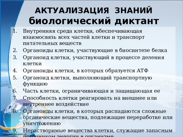 АКТУАЛИЗАЦИЯ ЗНАНИЙ  биологический диктант Внутренняя среда клетки, обеспечивающая взаимосвязь всех частей клетки и транспорт питательных веществ Органоиды клетки, участвующие в биосинтезе белка Органоид клетки, участвующий в процессе деления клетки Органоиды клетки, в которых образуется АТФ Органоид клетки, выполняющий транспортную функцию Часть клетки, ограничивающая и защищающая ее Способность клетки реагировать на внешнее или внутреннее воздействие Органоиды клетки, в которых распадаются сложные органические вещества, подлежащие переработке или уничтожению Нерастворимые вещества клетки, служащие запасным источником энергии в организме Органоид клетки, в котором накапливаются органические вещества и образуются лизосомы 