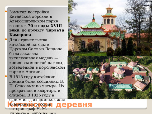 Замысел постройки Китайской деревни в Александровском парке возник в 70-е годы XVIII века , по проекту Чарльза Камерона. Для строительства китайской пагоды в Царском Селе из Лондона была заказана эксклюзивная модель — копия знаменитой пагоды, возведенной в королевском парке в Англии. В 1818 году китайские домики были соединены В. П. Стасовым по четыре. Их превратили в квартиры и службы. В 1825 году в одном из этих домиков жил знаменитый русский историограф Н. М. Карамзин, работавший здесь над «Историей государства Российского». Китайская деревня 