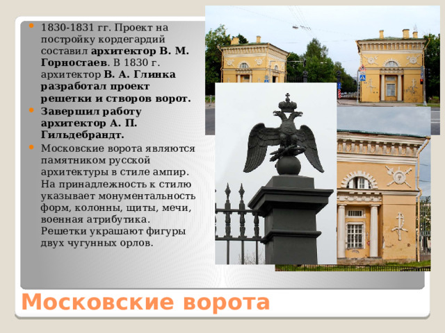 1830-1831 гг. Проект на постройку кордегардий составил архитектор В. М. Горностаев . В 1830 г. архитектор В. А. Глинка разработал проект решетки и створов ворот. Завершил работу архитектор А. П. Гильдебрандт. Московские ворота являются памятником русской архитектуры в стиле ампир. На принадлежность к стилю указывает монументальность форм, колонны, щиты, мечи, военная атрибутика. Решетки украшают фигуры двух чугунных орлов. Московские ворота 