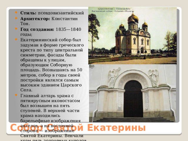 Стиль: псевдовизантийский Архитектор: Константин Тон. Год создания: 1835—1840 годы; Екатерининский собор был задуман в форме греческого креста по типу центральной симметрии, фасады были обращены к улицам, образующим Соборную площадь. Возвышаясь на 50 метров, собор в годы своей постройки являлся самым высоким зданием Царского Села. Главный алтарь храма с пятиярусным иконостасом был возвышен на пять ступеней. В верхней части храма находились барельефные изображения ангелов, а на восточной стороне — изображение Святой Екатерины. Венчали храм пять золоченых куполов с крестами. Собор Святой Екатерины 