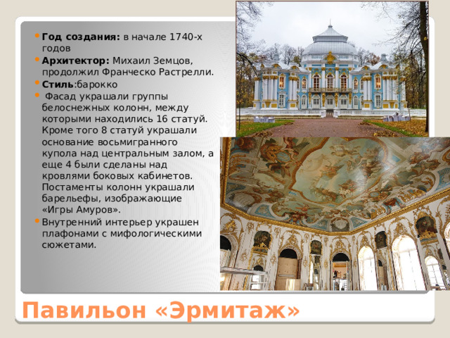 Год создания: в начале 1740-х годов Архитектор: Михаил Земцов, продолжил Франческо Растрелли. Стиль :барокко  Фасад украшали группы белоснежных колонн, между которыми находились 16 статуй. Кроме того 8 статуй украшали основание восьмигранного купола над центральным залом, а еще 4 были сделаны над кровлями боковых кабинетов. Постаменты колонн украшали барельефы, изображающие «Игры Амуров». Внутренний интерьер украшен плафонами с мифологическими сюжетами. Павильон «Эрмитаж» 