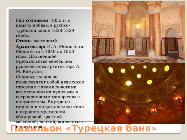 Год создания : 1852 г. в память победы в русско-турецкой войне 1828-1829 годов. Стиль: восточный Архитектор: И. А. Монигетти. Монигетти с 1848 по 1850 годы. Дальнейшее строительство велось под руководством архитектора А. М. Камуцци. Снаружи павильон представляет собой невысокое строение с двумя пологими вызолоченными куполами и остроконечным минаретом с полумесяцем. Внутри он отделан в мавританском стиле и украшен мраморной облицовкой, цветной мозаикой, лепкой, живописью и позолотой. Павильон «Турецкая баня» 