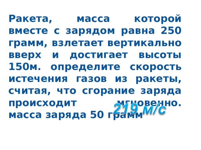 Ракета, масса которой вместе с зарядом равна 250 грамм, взлетает вертикально вверх и достигает высоты 150м. определите скорость истечения газов из ракеты, считая, что сгорание заряда происходит мгновенно. масса заряда 50 грамм 