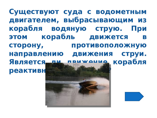 Существуют суда с водометным двигателем, выбрасывающим из корабля водяную струю. При этом корабль движется в сторону, противоположную направлению движения струи. Является ли движение корабля реактивным движением? 
