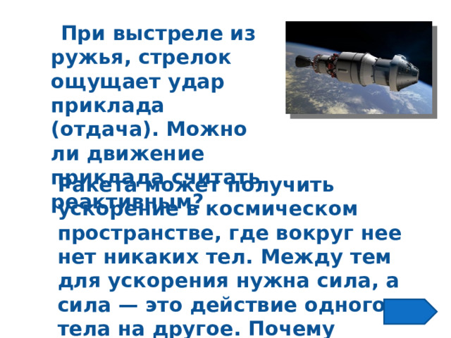  При выстреле из ружья, стрелок ощущает удар приклада (отдача). Можно ли движение приклада считать реактивным? Ракета может получить ускорение в космическом пространстве, где вокруг нее нет никаких тел. Между тем для ускорения нужна сила, а сила — это действие одного тела на другое. Почему ускоряется ракета? 