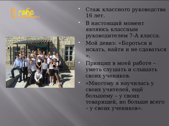 Стаж классного руководства 16 лет. В настоящий момент являюсь классным руководителем 7-А класса. Мой девиз: «Бороться и искать, найти и не сдаваться ». Принцип в моей работе – уметь слушать и слышать своих учеников. «Многому я научилась у своих учителей, ещё большему – у своих товарищей, но больше всего – у своих учеников». 