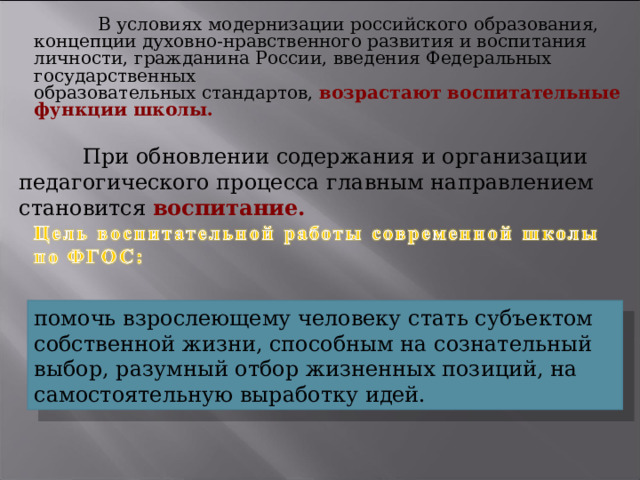  В условиях модернизации российского образования, концепции духовно-нравственного развития и воспитания личности, гражданина России, введения Федеральных государственных образовательных стандартов, возрастают воспитательные функции школы.   При обновлении содержания и организации педагогического процесса главным направлением становится воспитание. помочь взрослеющему человеку стать субъектом собственной жизни, способным на сознательный выбор, разумный отбор жизненных позиций, на самостоятельную выработку идей. 