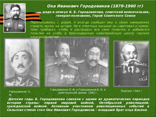 Ока Иванович Городовиков (1879-1960 гг)  дядя и опекун Б. Б. Городовикова, советский военачальник, генерал-полковник, Герой Советского Союза Переписываясь с дядей, я иногда сообщал ему о своих намерениях строить жизнь на хуторе. Но в ответных письмах он советовал и прямо-таки требовал, чтобы я распродал все свои пожитки и добивался посылки на учебу в Краснодарскую кавалерийскую школу горских национальностей. Б. Б. Городовиков Городовиков О. И. и Городовиков Б. Б. в действующей армии. 1942 г. Городовиков  О. И. Портрет 1943 г.  Детские годы Б. Городовикова совпали с одним из драматических периодов истории страны: первой мировой войной, Октябрьской революцией, гражданской войной. Активным участником революционных событий в Сальских степях стал Ока Иванович Городовиков – младший брат отца Басана.  