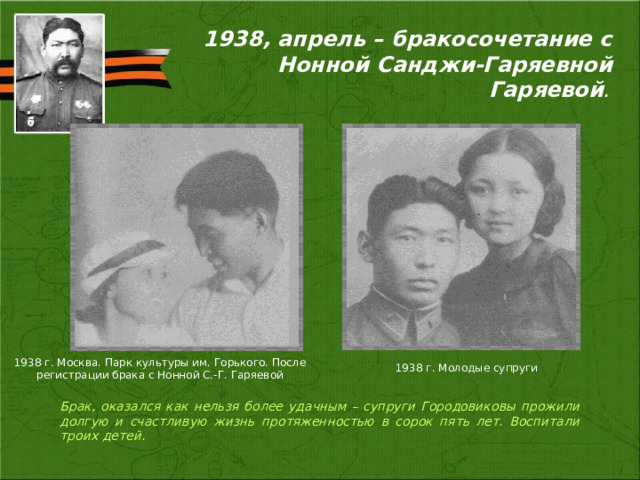 1938, апрель – бракосочетание с Нонной Санджи-Гаряевной Гаряевой . 1938 г. Москва. Парк культуры им. Горького. После регистрации брака с Нонной С.-Г. Гаряевой 1938 г. Молодые супруги Брак, оказался как нельзя более удачным – супруги Городовиковы прожили долгую и счастливую жизнь протяженностью в сорок пять лет. Воспитали троих детей. 