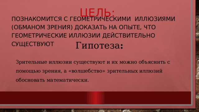 Цель: Познакомится с геометрическими иллюзиями (обманом зрения) доказать на опыте, что геометрические иллюзии действительно существуют Гипотеза : Зрительные иллюзии существуют и их можно объяснить с помощью зрения, а «волшебство» зрительных иллюзий обосновать математически. 