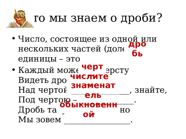 Что мы знаем о дроби? Число, состоящее из одной или нескольких частей (долей) единицы – это Каждый может за версту  Видеть дробную  Над чертой ______________, знайте,  Под чертою – _____________.  Дробь такую непременно  Мы зовем ________________.  дробь черту. числитель знаменатель обыкновенной 