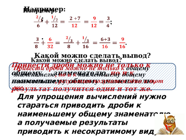  Например:    ;   .  Какой можно сделать вывод? Привести дроби можно не только к общему  знаменателю , но и к наименьшему общему знаменателю , результат получится один и тот же.     Для упрощения вычислений нужно стараться приводить дроби к наименьшему общему знаменателю, а получаемые результаты приводить к несократимому виду. 