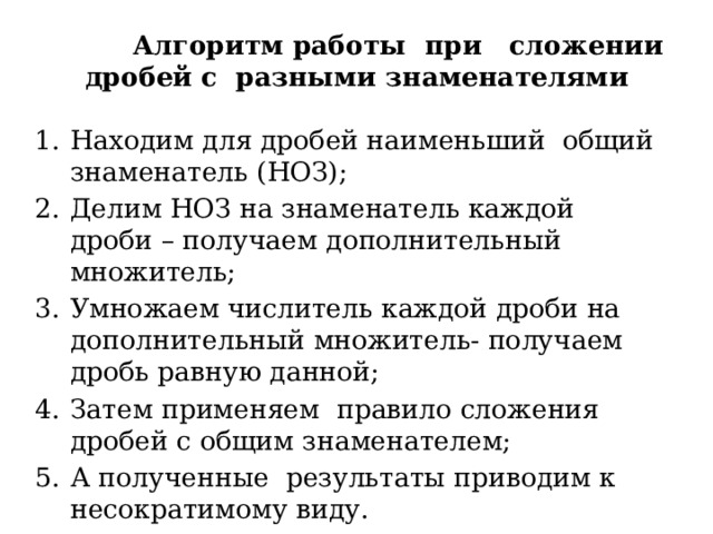  Алгоритм работы при сложении дробей с разными знаменателями Находим для дробей наименьший общий знаменатель (НОЗ); Делим НОЗ на знаменатель каждой дроби – получаем дополнительный множитель; Умножаем числитель каждой дроби на дополнительный множитель- получаем дробь равную данной; Затем применяем правило сложения дробей с общим знаменателем; А полученные результаты приводим к несократимому виду. 
