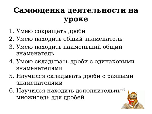 Самооценка деятельности на уроке Умею сокращать дроби Умею находить общий знаменатель Умею находить наименьший общий знаменатель Умею складывать дроби с одинаковыми знаменателями Научился складывать дроби с разными знаменателями Научился находить дополнительный множитель для дробей 