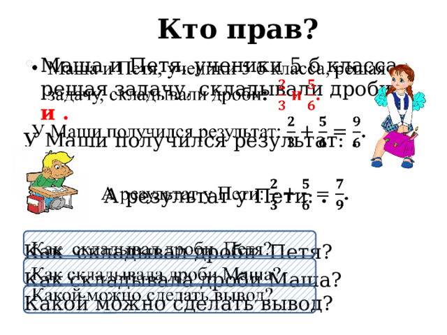 Кто прав? Маша и Петя, ученики 5 б класса, решая задачу, складывали дроби : и .   У Маши получился результат: .   А результат у Пети: . Как складывал дроби Петя? Как складывала дроби Маша?  Какой можно сделать вывод? 