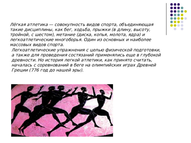 Лёгкая атлетика — совокупность видов спорта, объединяющая такие дисциплины, как бег, ходьба, прыжки (в длину, высоту, тройной, с шестом), метание (диска, копья, молота, ядра) и легкоатлетические многоборья. Один из основных и наиболее массовых видов спорта. Легкоатлетические упражнения с целью физической подготовки, а также для проведения состязаний применялись еще в глубокой древности. Но история легкой атлетики, как принято считать, началась с соревнований в беге на олимпийских играх Древней Греции (776 год до нашей эры). 