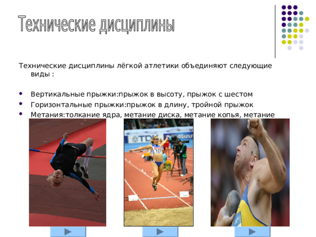 Технические дисциплины лёгкой атлетики объединяют следующие виды : Вертикальные прыжки : прыжок в высоту, прыжок с шестом Горизонтальные прыжки : прыжок в длину, тройной прыжок Метания : толкание ядра, метание диска, метание копья, метание молота. 