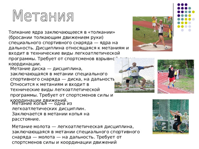 Толкание ядра заключающееся в «толкании» (бросании толкающим движением руки) специального спортивного снаряда — ядра на дальность. Дисциплина относящаяся к метаниям и входит в технические виды легкоатлетической программы. Требует от спортсменов взрывной силы и координации. Метание диска — дисциплина, заключающаяся в метании специального спортивного снаряда — диска, на дальность. Относится к метаниям и входит в технические виды легкоатлетической программы. Требует от спортсменов силы и координации движений. Метание копья — одна из легкоатлетических дисциплин. Заключается в метании копья на расстояние. Метание молота — легкоатлетическая дисциплина, заключающаяся в метании специального спортивного снаряда — молота — на дальность. Требует от спортсменов силы и координации движений 