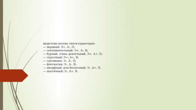 выделены восемь типов характеров:  — нервный: Э+, А-, П;  — сентиментальный: Э+, А-, В;  — бурный, очень деятельный: Э+, А+, П;  — страстный: Э+, А+, В;  — сангвиник: Э-, А-, П;  — флегматик: Э-, А-, В;  — аморфный, или беспечный: Э-, А+, П;  — апатичный: Э-, А+, В.   