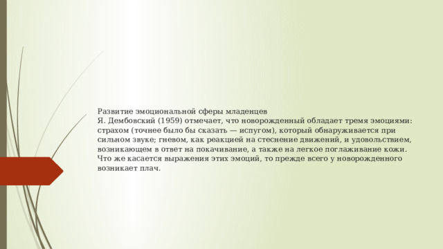Развитие эмоциональной сферы младенцев  Я. Дембовский (1959) отмечает, что новорожденный обладает тремя эмоциями: страхом (точнее было бы сказать — испугом), который обнаруживается при сильном звуке; гневом, как реакцией на стеснение движений, и удовольствием, возникающем в ответ на покачивание, а также на легкое поглаживание кожи. Что же касается выражения этих эмоций, то прежде всего у новорожденного возникает плач. 