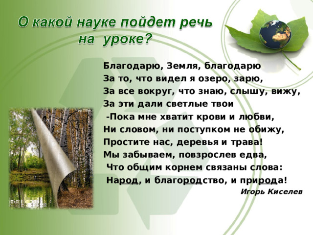 Благодарю, Земля, благодарю За то, что видел я озеро, зарю, За все вокруг, что знаю, слышу, вижу, За эти дали светлые твои  -Пока мне хватит крови и любви, Ни словом, ни поступком не обижу, Простите нас, деревья и трава! Мы забываем, повзрослев едва,  Что общим корнем связаны слова:  На род , и благо род ство, и при род а! Игорь Киселев   