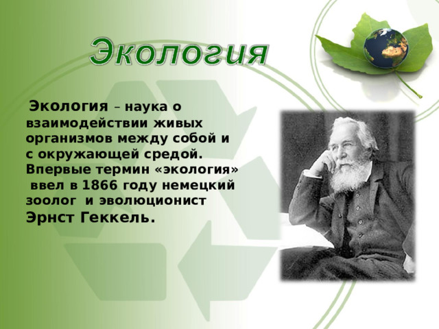   Экология – наука о взаимодействии живых организмов между собой и с окружающей средой. Впервые термин «экология» ввел в 1866 году немецкий зоолог и эволюционист Эрнст Геккель.   