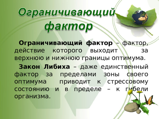  Ограничивающий фактор – фактор, действие которого выходит за верхнюю и нижнюю границы оптимума.  Закон Либиха – даже единственный фактор за пределами зоны своего оптимума приводит к стрессовому состоянию и в пределе – к гибели организма. 