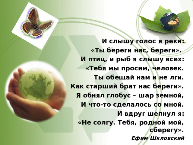 И слышу голос я реки: «Ты береги нас, береги». И птиц, и рыб я слышу всех: «Тебя мы просим, человек. Ты обещай нам и не лги. Как старший брат нас береги». Я обнял глобус – шар земной, И что-то сделалось со мной. И вдруг шепнул я: «Не солгу. Тебя, родной мой, сберегу». Ефим Шкловский  