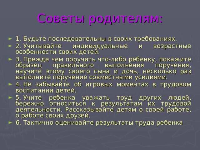 Советы родителям: 1. Будьте последовательны в своих требованиях. 2. Учитывайте индивидуальные и возрастные особенности своих детей. 3. Прежде чем поручить что-либо ребенку, покажите образец правильного выполнения поручения, научите этому своего сына и дочь, несколько раз выполните поручение совместными усилиями. 4. Не забывайте об игровых моментах в трудовом воспитании детей. 5. Учите ребенка уважать труд других людей, бережно относиться к результатам их трудовой деятельности. Рассказывайте детям о своей работе, о работе своих друзей. 6. Тактично оценивайте результаты труда ребенка 