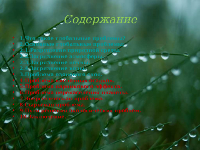 Содержание 1.Что такое глобальные проблемы? 2.Основные глобальные проблемы: 2.1.Разрушение природной среды. 2.2.Загрязнение атмосферы. 2.3.Загрязнение почвы. 2.4.Загрязнение воды. 3.Проблема озонового слоя. 4.Проблема кислотных осадков. 5.Проблема парникового эффекта. 6.Проблема перенаселения планеты. 7.Энергетическая проблема. 8.Сырьевая проблема. 9.Пути решения экологических проблем. 10.Заключение.  