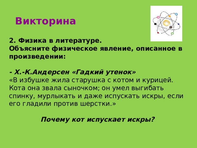 Викторина 2. Физика в литературе. Объясните физическое явление, описанное в произведении: - Х.-К.Андерсен «Гадкий утенок» «В избушке жила старушка с котом и курицей. Кота она звала сыночком; он умел выгибать спинку, мурлыкать и даже испускать искры, если его гладили против шерстки.»   Почему кот испускает искры? 