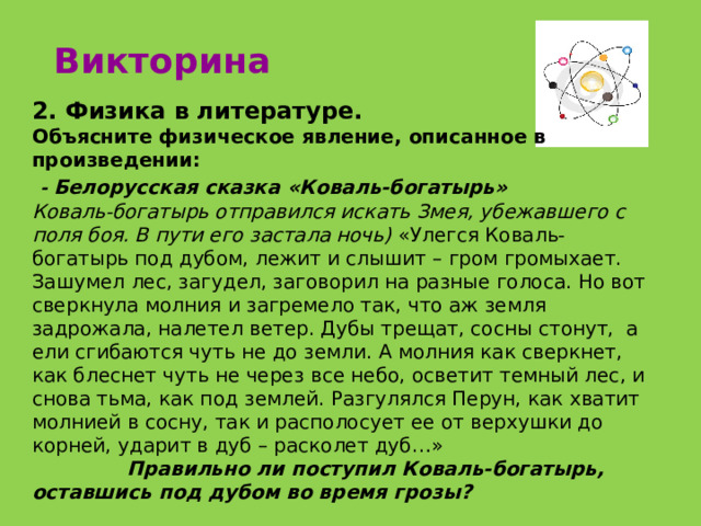 Викторина 2. Физика в литературе. Объясните физическое явление, описанное в произведении:  - Белорусская сказка «Коваль-богатырь» Коваль-богатырь отправился искать Змея, убежавшего с поля боя. В пути его застала ночь) «Улегся Коваль-богатырь под дубом, лежит и слышит – гром громыхает. Зашумел лес, загудел, заговорил на разные голоса. Но вот сверкнула молния и загремело так, что аж земля задрожала, налетел ветер. Дубы трещат, сосны стонут, а ели сгибаются чуть не до земли. А молния как сверкнет, как блеснет чуть не через все небо, осветит темный лес, и снова тьма, как под землей. Разгулялся Перун, как хватит молнией в сосну, так и располосует ее от верхушки до корней, ударит в дуб – расколет дуб…»  Правильно ли поступил Коваль-богатырь, оставшись под дубом во время грозы? 