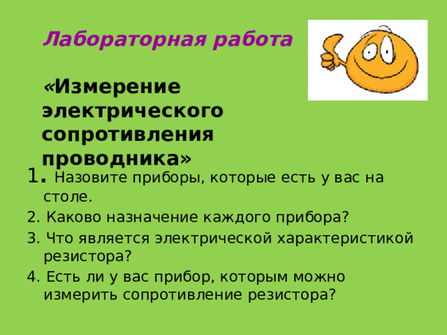 Лабораторная работа   « Измерение электрического сопротивления проводника» 1 . Назовите приборы, которые есть у вас на столе. 2. Каково назначение каждого прибора? 3. Что является электрической характеристикой резистора? 4. Есть ли у вас прибор, которым можно измерить сопротивление резистора? 