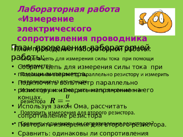 Лабораторная работа  « Измерение электрического сопротивления проводника План проведения лабораторной работы:   Собрать цепь для измерения силы тока при помощи амперметра. Подключить вольтметр параллельно резистору и измерить напряжение на его концах. Используя закон Ома, рассчитать сопротивление резистора  Повторить измерения для второго резистора. Сравнить: одинаковы ли сопротивления резисторов?  