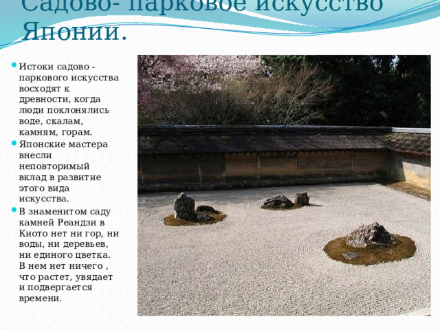 Садово- парковое искусство Японии. Истоки садово - паркового искусства восходят к древности, когда люди поклонялись воде, скалам, камням, горам. Японские мастера внесли неповторимый вклад в развитие этого вида искусства. В знаменитом саду камней Реандзи в Киото нет ни гор, ни воды, ни деревьев, ни единого цветка. В нем нет ничего , что растет, увядает и подвергается времени. 