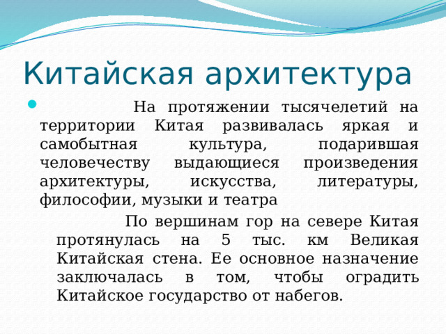Китайская архитектура  На протяжении тысячелетий на территории Китая развивалась яркая и самобытная культура, подарившая человечеству выдающиеся произведения архитектуры, искусства, литературы, философии, музыки и театра  По вершинам гор на севере Китая протянулась на 5 тыс. км Великая Китайская стена. Ее основное назначение заключалась в том, чтобы оградить Китайское государство от набегов. 