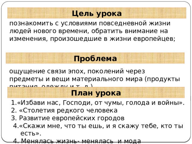 Цель урока познакомить с условиями повседневной жизни людей нового времени, обратить внимание на изменения, произошедшие в жизни европейцев; Проблема ощущение связи эпох, поколений через предметы и вещи материального мира (продукты питания, одежду и т. д.) План урока 1.«Избави нас, Господи, от чумы, голода и войны». 2. «Столетия редкого человека 3. Развитие европейских городов  4.«Скажи мне, что ты ешь, и я скажу тебе, кто ты есть».  4. Менялась жизнь- менялась и мода 